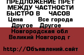 ПРЕДЛОЖЕНИЕ ПРЕТ МЕЖДУ ЧАСТНОСТИ БЫСТРО В 72 ЧАСОВ › Цена ­ 0 - Все города Другое » Другое   . Новгородская обл.,Великий Новгород г.